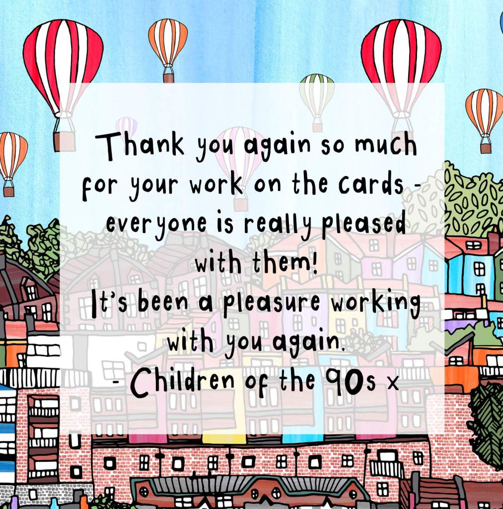 "Thank you again so much for your work on the cards - everyone is really pleased with them! It's been a pleasure working with you again. - Children of the 90s"