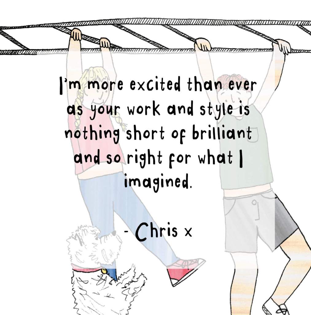 "I'm more excited than ever as your work and style is nothing short of brilliant and so right for what I imagined. - Chris x"