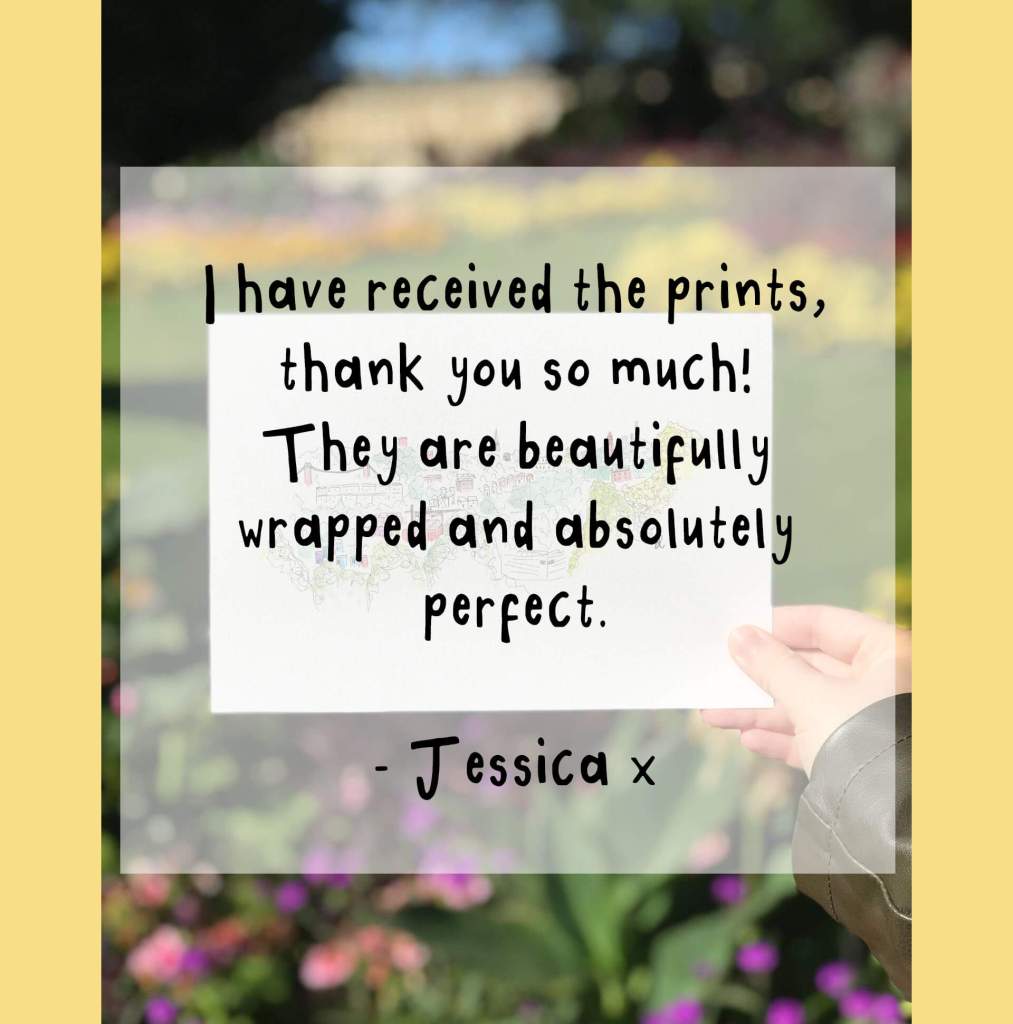 "I have received the prints, thank you so much! They are beautifully wrapped and absolutely perfect. - Jessica x"
