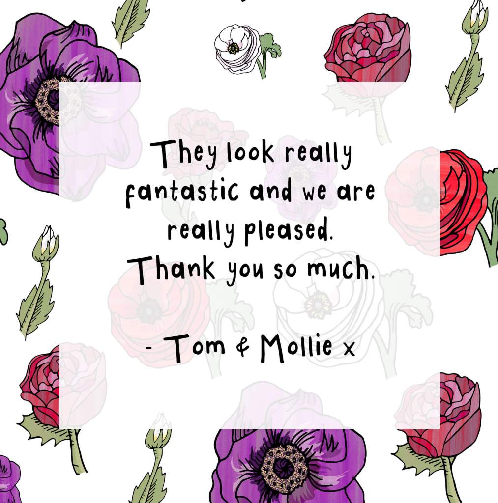 "They look really fantastic and we are really pleased. Thank you so much. - Tom & Mollie x"
